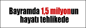 Bayramda 1,5 milyonun hayatı tehlikede