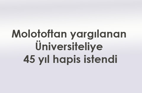 Molotoftan yargılanan üniversiteliye 45 hapis istendi