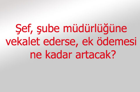 Şef, şube müdürlüğüne vekalet ederse, ek ödemesi ne kadar artacak?