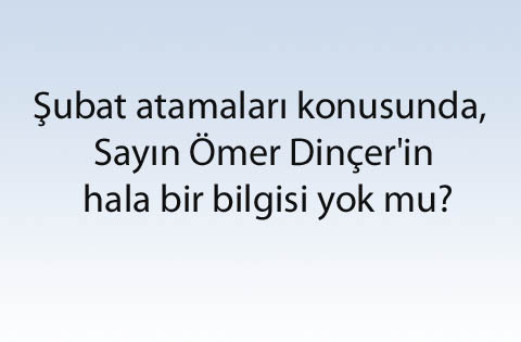Şubat atamaları konusunda, Sayın Ömer Dinçer'in hala bir bilgisi yok mu?