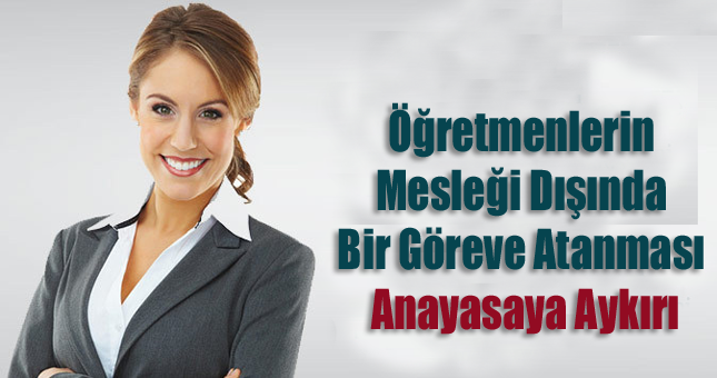 Öğretmenlerin mesleği dışında bir göreve atanması anayasaya aykırı...