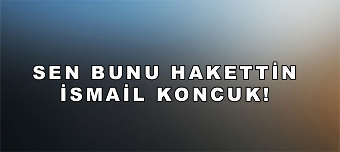 Sen Bunu Hak Ettin İsmail Koncuk!