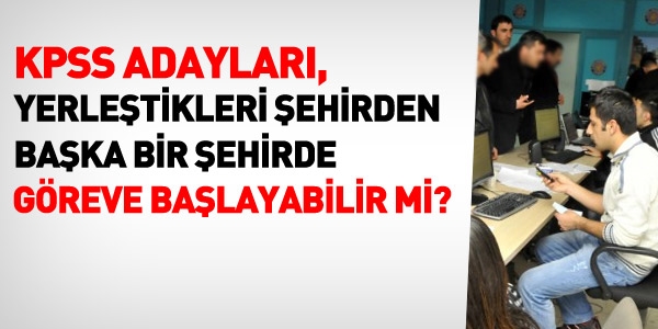 KPSS adayları yerleştikleri şehirden başka bir şehirde göreve başlayabilir mi?