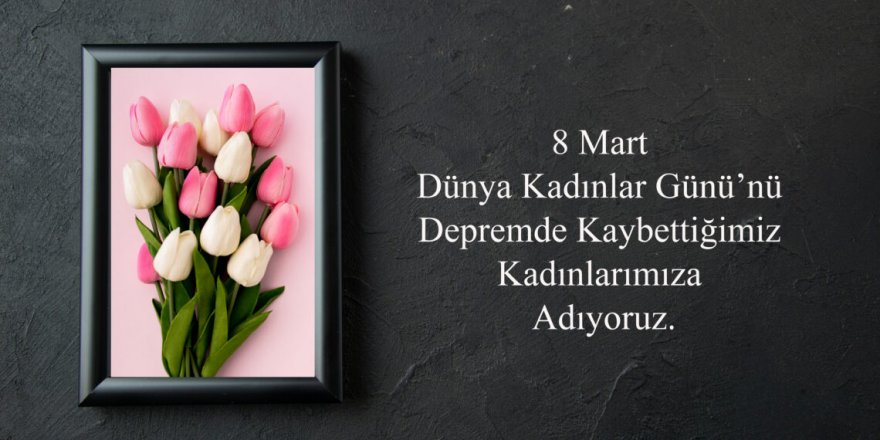 Talip Geylan: 8 Mart Dünya Kadınlar Günü’nü Depremde Kaybettiğimiz Kadınlarımıza Adıyoruz